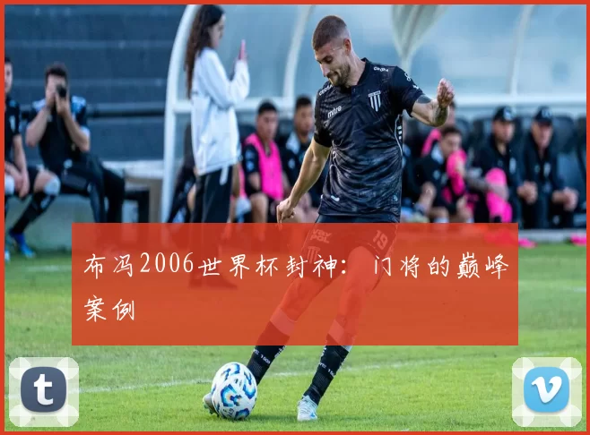 布冯2006世界杯封神：门将的巅峰案例