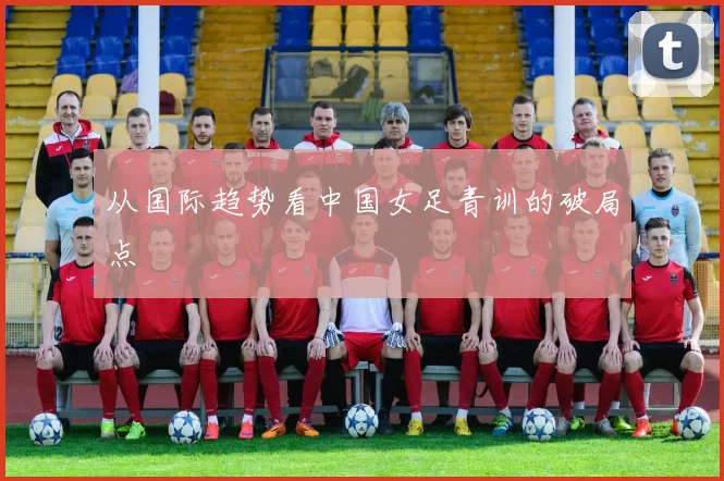 从国际趋势看中国女足青训的破局点