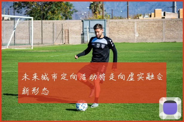 未来城市定向活动将走向虚实融合新形态