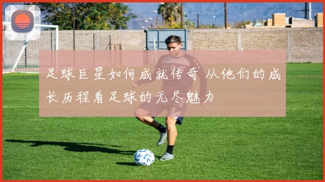 足球巨星如何成就传奇 从他们的成长历程看足球的无尽魅力