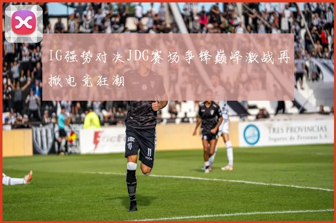 IG强势对决JDG赛场争锋巅峰激战再掀电竞狂潮