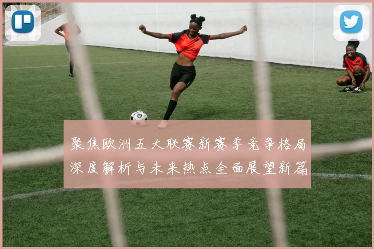 聚焦欧洲五大联赛新赛季竞争格局深度解析与未来热点全面展望新篇