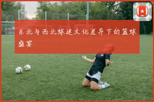 东北与西北球迷文化差异下的篮球盛宴