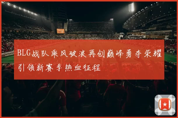 BLG战队乘风破浪再创巅峰勇夺荣耀引领新赛季热血征程