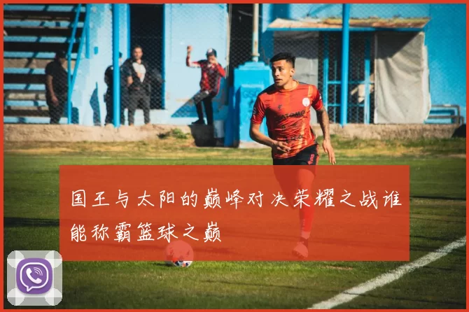 国王与太阳的巅峰对决荣耀之战谁能称霸篮球之巅