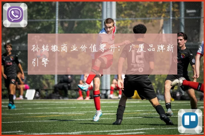 孙铭徽商业价值攀升：广厦品牌新引擎