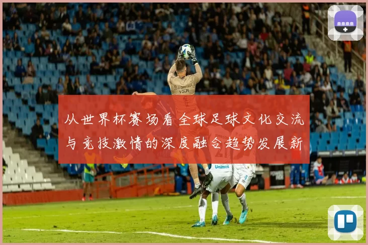 从世界杯赛场看全球足球文化交流与竞技激情的深度融合趋势发展新