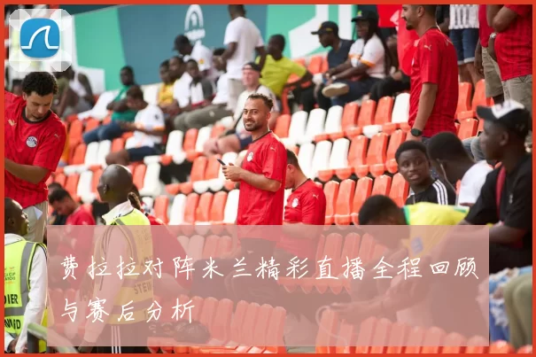费拉拉对阵米兰精彩直播全程回顾与赛后分析