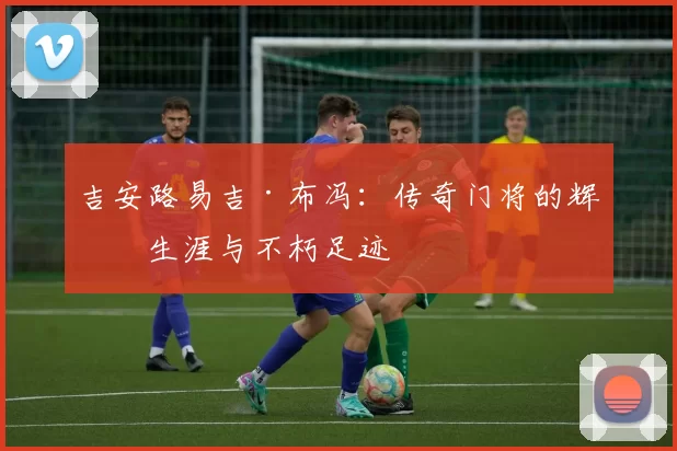 吉安路易吉·布冯：传奇门将的辉煌生涯与不朽足迹