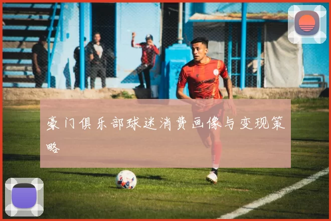 豪门俱乐部球迷消费画像与变现策略