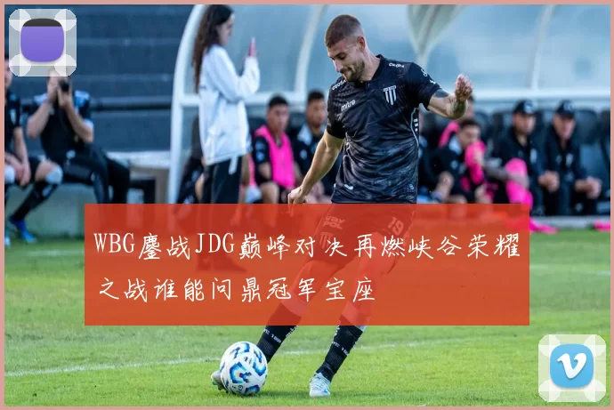 WBG鏖战JDG巅峰对决再燃峡谷荣耀之战谁能问鼎冠军宝座
