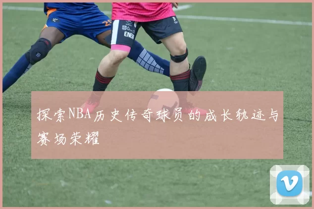 探索NBA历史传奇球员的成长轨迹与赛场荣耀