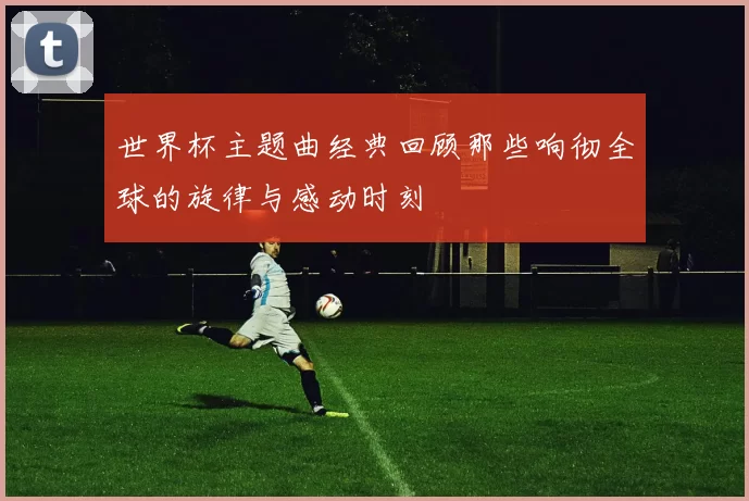 世界杯主题曲经典回顾那些响彻全球的旋律与感动时刻