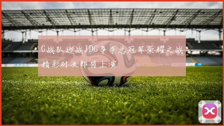 G战队迎战JDG争夺总冠军荣耀之战精彩对决即将上演